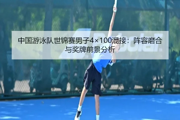 中国游泳队世锦赛男子4×100混接：阵容磨合与奖牌前景分析